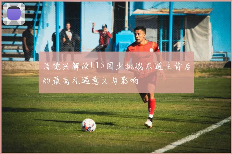 马德兴解读U15国少挑战东道主背后的最高礼遇意义与影响