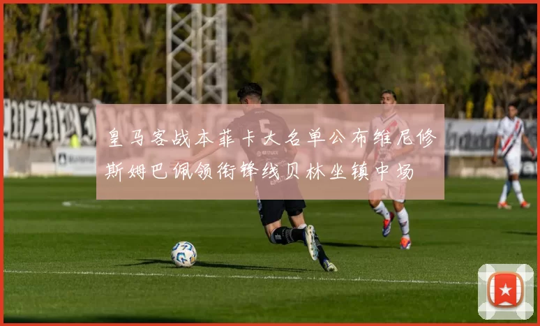 皇马客战本菲卡大名单公布维尼修斯姆巴佩领衔锋线贝林坐镇中场