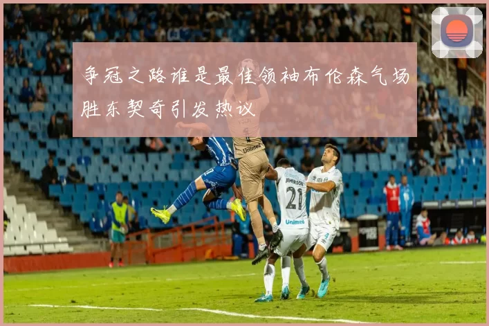 争冠之路谁是最佳领袖布伦森气场胜东契奇引发热议