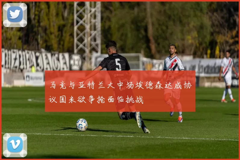 马竞与亚特兰大中场埃德森达成协议国米欲争抢面临挑战