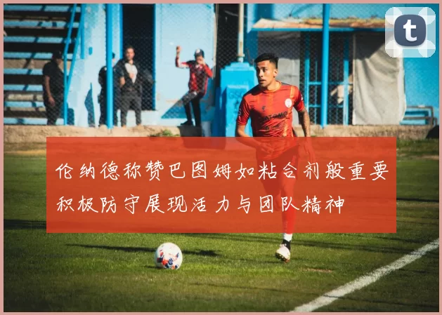 伦纳德称赞巴图姆如粘合剂般重要积极防守展现活力与团队精神