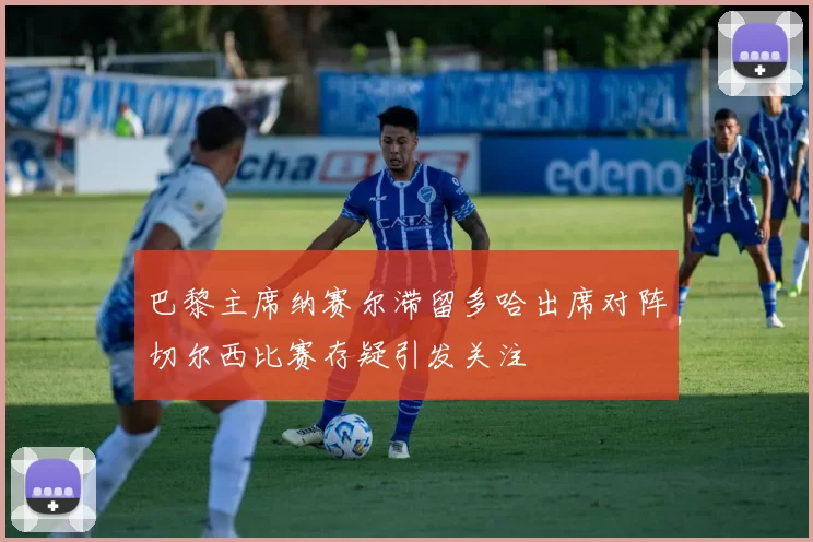巴黎主席纳赛尔滞留多哈出席对阵切尔西比赛存疑引发关注