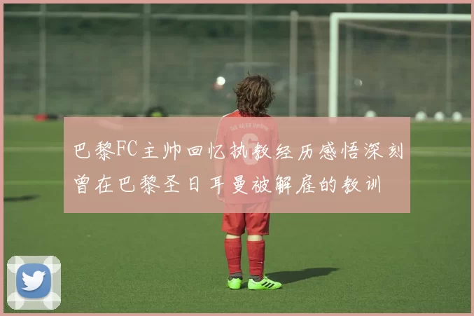 巴黎FC主帅回忆执教经历感悟深刻曾在巴黎圣日耳曼被解雇的教训