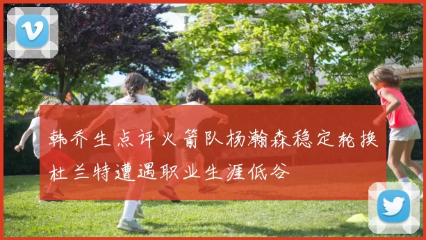 韩乔生点评火箭队杨瀚森稳定轮换杜兰特遭遇职业生涯低谷