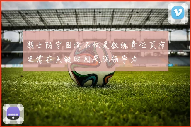 骑士防守困境不仅是教练责任莫布里需在关键时刻展现领导力