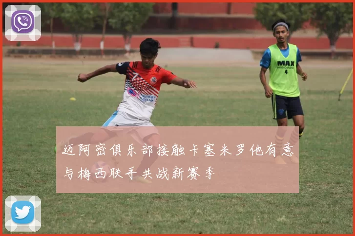 迈阿密俱乐部接触卡塞米罗他有意与梅西联手共战新赛季