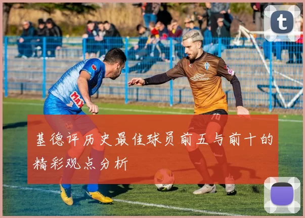 基德评历史最佳球员前五与前十的精彩观点分析