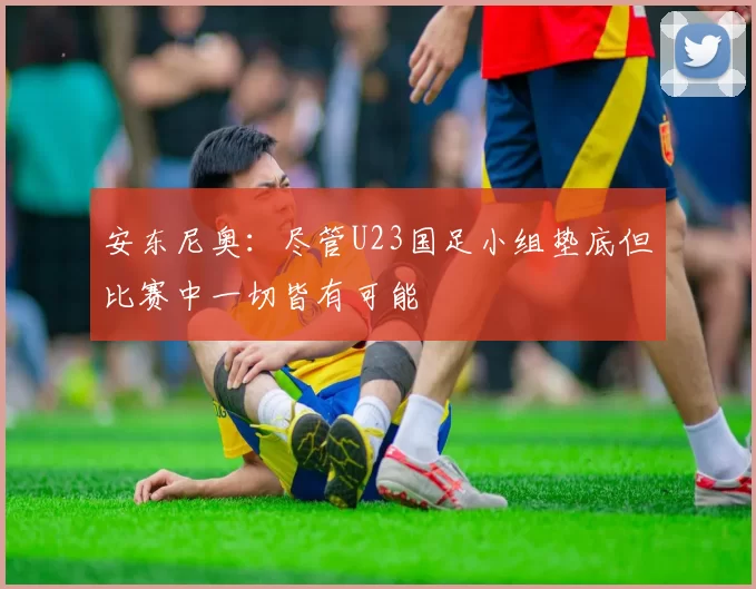 安东尼奥：尽管U23国足小组垫底但比赛中一切皆有可能