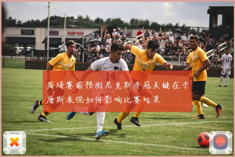 周琦赛前预测尼克斯夺冠关键在于唐斯表现如何影响比赛结果