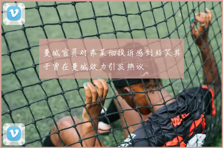 曼城官员对弗莱彻投诉感到好笑其子曾在曼城效力引发热议