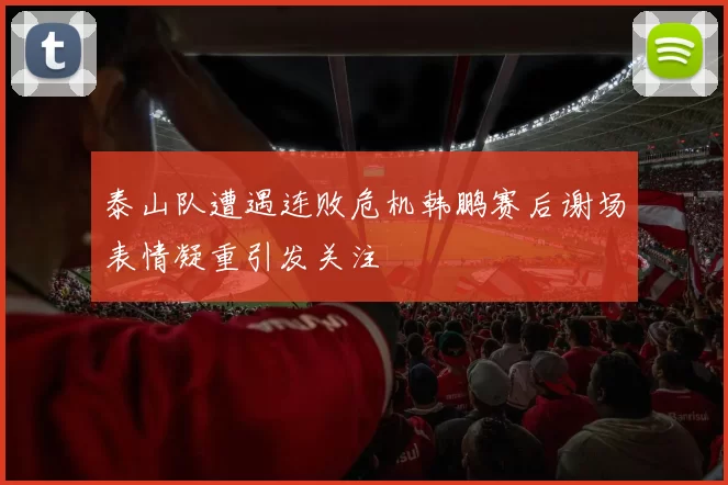 泰山队遭遇连败危机韩鹏赛后谢场表情凝重引发关注