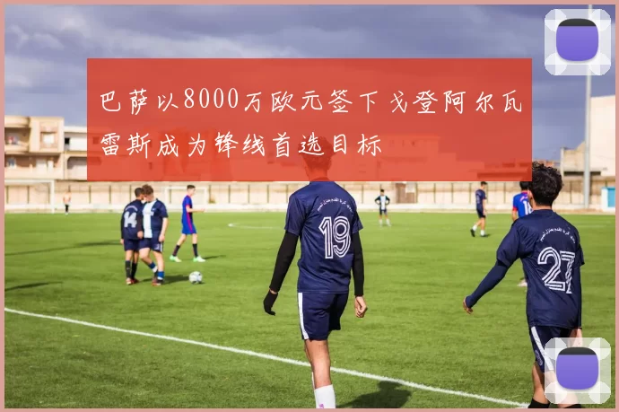 巴萨以8000万欧元签下戈登阿尔瓦雷斯成为锋线首选目标