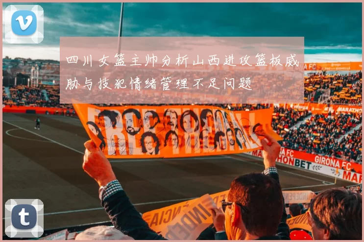 四川女篮主帅分析山西进攻篮板威胁与技犯情绪管理不足问题