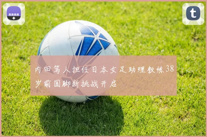 内田笃人担任日本女足助理教练38岁前国脚新挑战开启